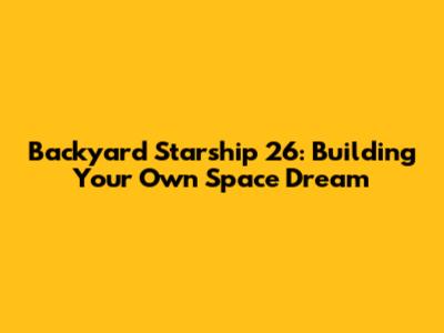 Backyard Starship 26: Building Your Own Space Dream
