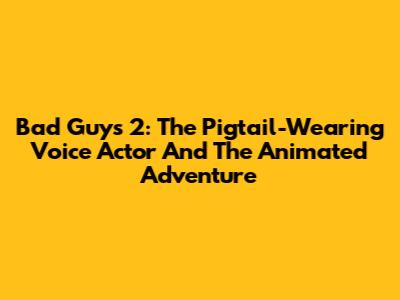 Bad Guys 2: The Pigtail-Wearing Voice Actor And The Animated Adventure