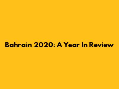 Bahrain 2020: A Year In Review