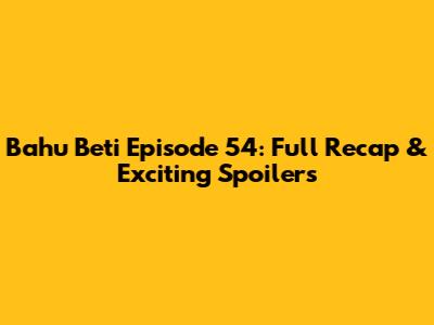 Bahu Beti Episode 54: Full Recap & Exciting Spoilers