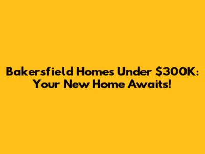 Bakersfield Homes Under $300K: Your New Home Awaits!