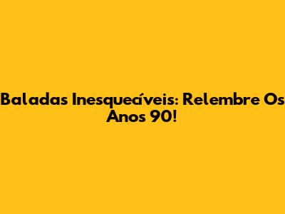 Baladas Inesquecíveis: Relembre Os Anos 90!