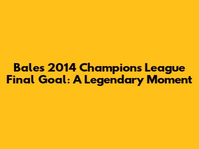 Bale's 2014 Champions League Final Goal: A Legendary Moment