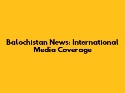 Balochistan News: International Media Coverage