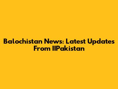 Balochistan News: Latest Updates From IIPakistan