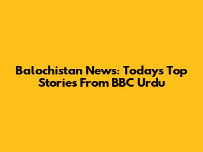 Balochistan News: Today's Top Stories From BBC Urdu