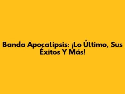 Banda Apocalipsis: ¡Lo Último, Sus Éxitos Y Más!