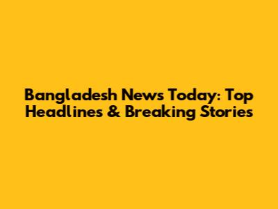 Bangladesh News Today: Top Headlines & Breaking Stories