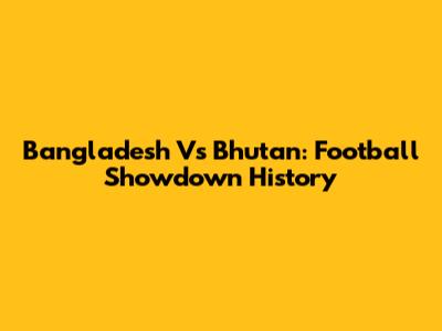 Bangladesh Vs Bhutan: Football Showdown History
