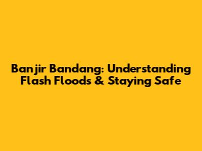 Banjir Bandang: Understanding Flash Floods & Staying Safe