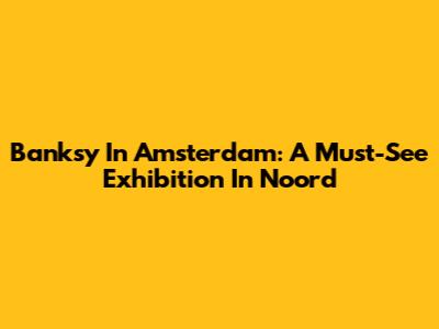 Banksy In Amsterdam: A Must-See Exhibition In Noord