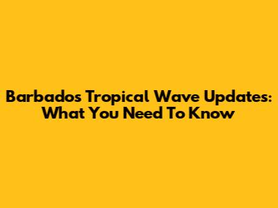 Barbados Tropical Wave Updates: What You Need To Know