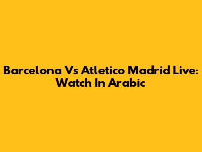 Barcelona Vs Atletico Madrid Live: Watch In Arabic