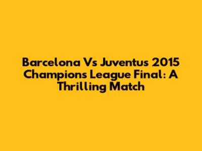 Barcelona Vs Juventus 2015 Champions League Final: A Thrilling Match