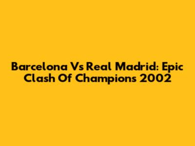 Barcelona Vs Real Madrid: Epic Clash Of Champions 2002