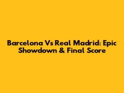Barcelona Vs Real Madrid: Epic Showdown & Final Score