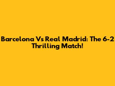 Barcelona Vs Real Madrid: The 6-2 Thrilling Match!
