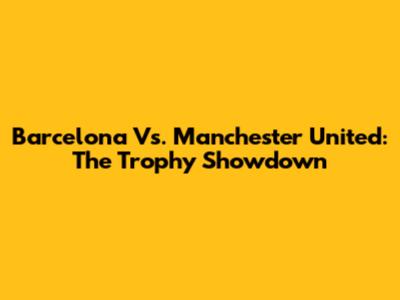 Barcelona Vs. Manchester United: The Trophy Showdown