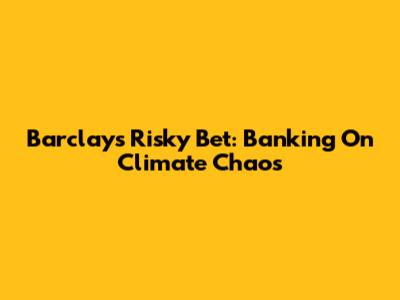 Barclays' Risky Bet: Banking On Climate Chaos