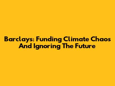 Barclays: Funding Climate Chaos And Ignoring The Future