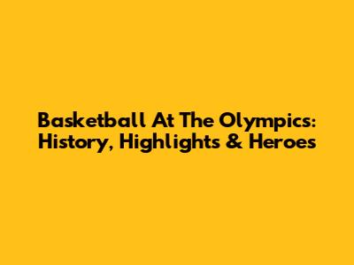 Basketball At The Olympics: History, Highlights & Heroes