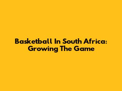 Basketball In South Africa: Growing The Game