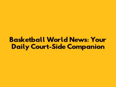 Basketball World News: Your Daily Court-Side Companion