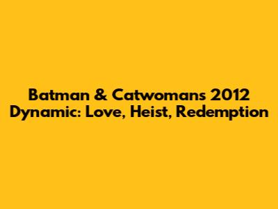 Batman & Catwoman's 2012 Dynamic: Love, Heist, Redemption