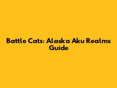 Battle Cats: Alaska Aku Realms Guide