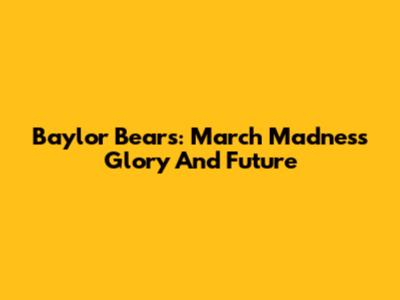 Baylor Bears: March Madness Glory And Future