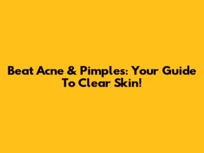 Beat Acne & Pimples: Your Guide To Clear Skin!