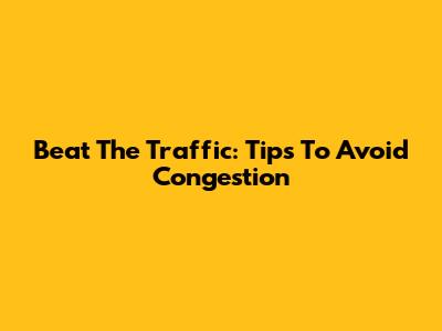 Beat The Traffic: Tips To Avoid Congestion