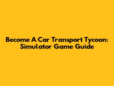 Become A Car Transport Tycoon: Simulator Game Guide