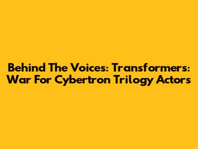Behind The Voices: Transformers: War For Cybertron Trilogy Actors