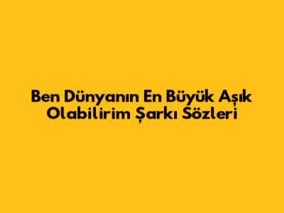 Ben Dünyanın En Büyük Aşık Olabilirim Şarkı Sözleri