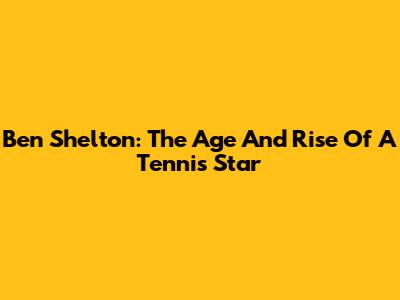 Ben Shelton: The Age And Rise Of A Tennis Star