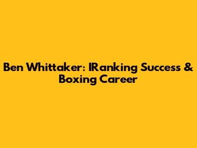 Ben Whittaker: IRanking Success & Boxing Career