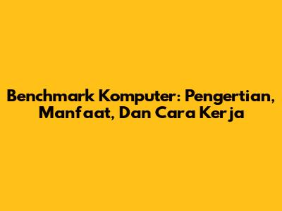Benchmark Komputer: Pengertian, Manfaat, Dan Cara Kerja