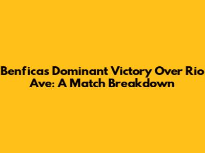 Benfica's Dominant Victory Over Rio Ave: A Match Breakdown