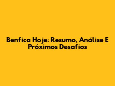Benfica Hoje: Resumo, Análise E Próximos Desafios