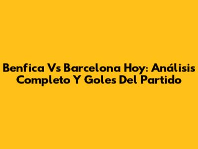 Benfica Vs Barcelona Hoy: Análisis Completo Y Goles Del Partido