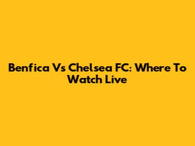 Benfica Vs Chelsea FC: Where To Watch Live