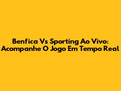 Benfica Vs Sporting Ao Vivo: Acompanhe O Jogo Em Tempo Real