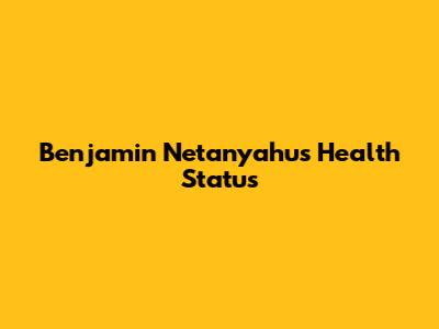 Benjamin Netanyahu's Health Status