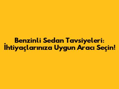 Benzinli Sedan Tavsiyeleri: İhtiyaçlarınıza Uygun Aracı Seçin!