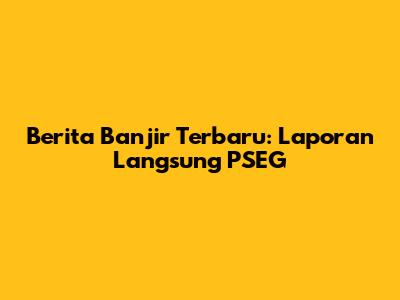 Berita Banjir Terbaru: Laporan Langsung PSEG