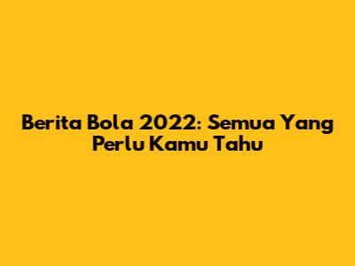 Berita Bola 2022: Semua Yang Perlu Kamu Tahu