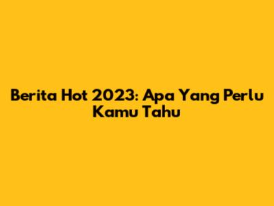 Berita Hot 2023: Apa Yang Perlu Kamu Tahu
