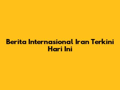 Berita Internasional Iran Terkini Hari Ini