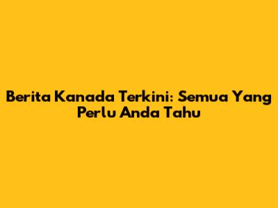 Berita Kanada Terkini: Semua Yang Perlu Anda Tahu